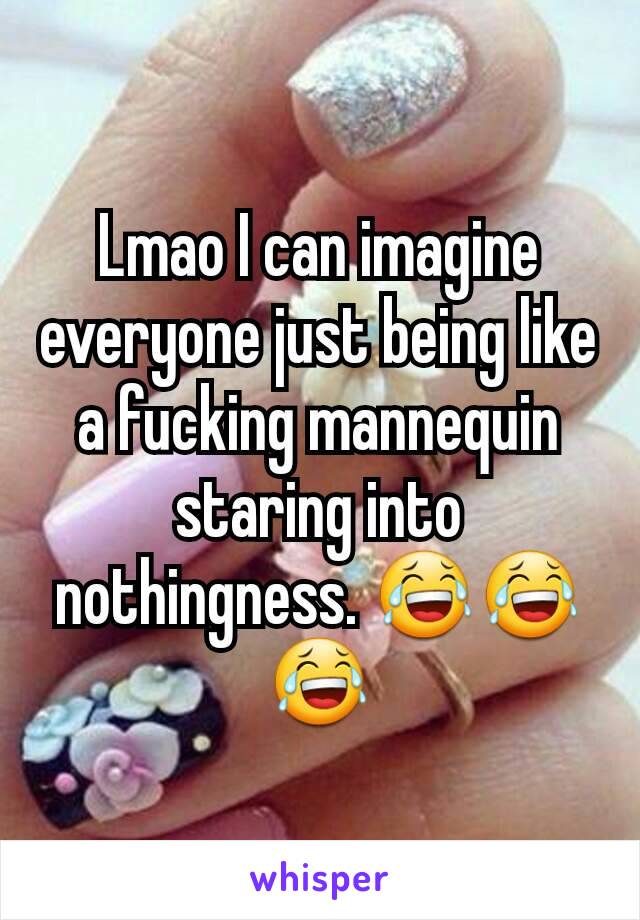 Lmao I can imagine everyone just being like a fucking mannequin staring into nothingness. 😂😂😂