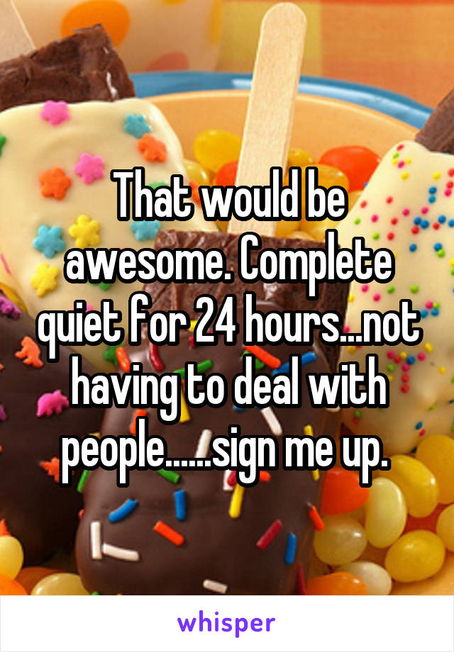 That would be awesome. Complete quiet for 24 hours...not having to deal with people......sign me up. 