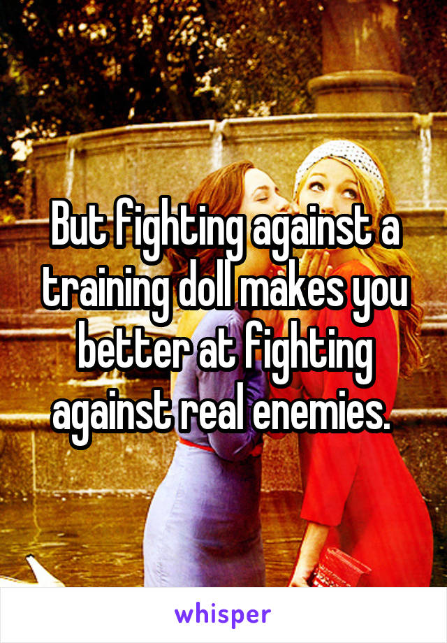 But fighting against a training doll makes you better at fighting against real enemies. 