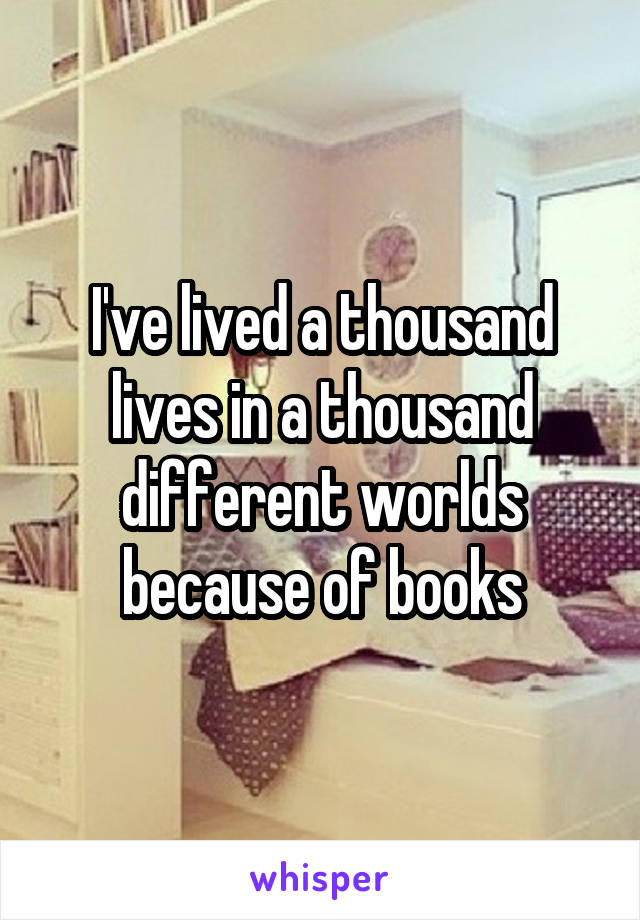 I've lived a thousand lives in a thousand different worlds because of books