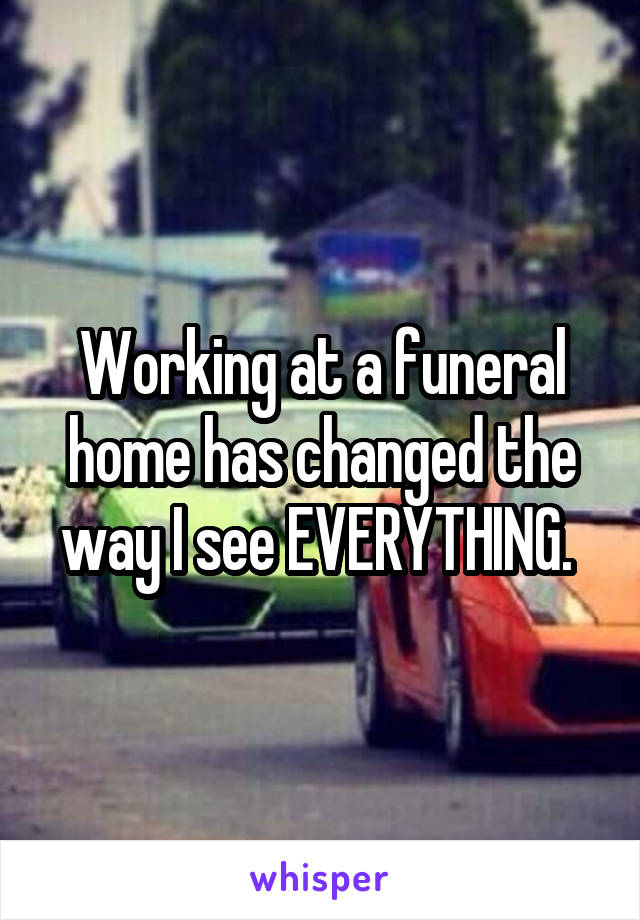 Working at a funeral home has changed the way I see EVERYTHING. 
