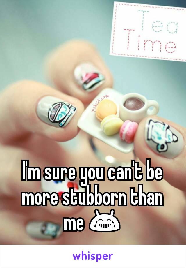 I'm sure you can't be more stubborn than me 😂