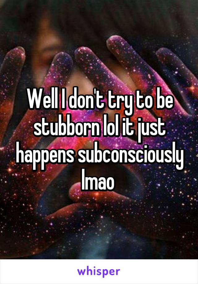 Well I don't try to be stubborn lol it just happens subconsciously lmao 