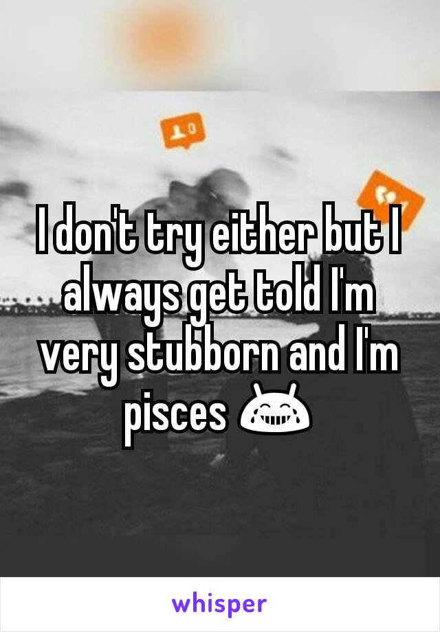 I don't try either but I always get told I'm very stubborn and I'm pisces 😂