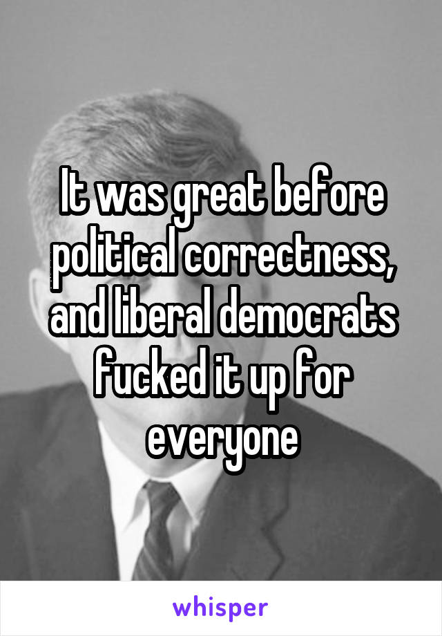 It was great before political correctness, and liberal democrats fucked it up for everyone