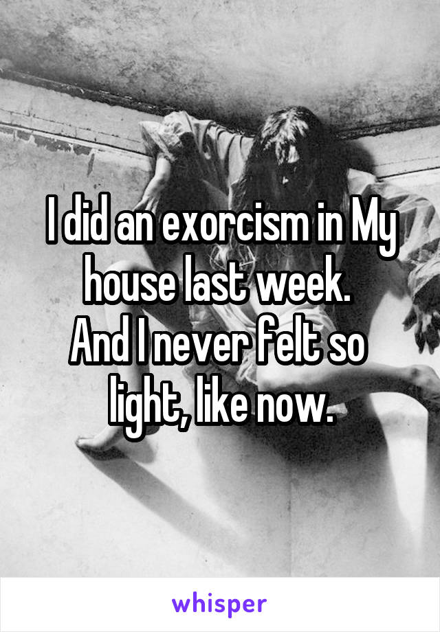 I did an exorcism in My house last week. 
And I never felt so 
light, like now.