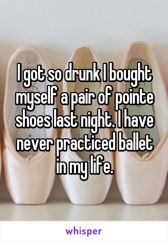 I got so drunk I bought myself a pair of pointe shoes last night. I have never practiced ballet in my life.