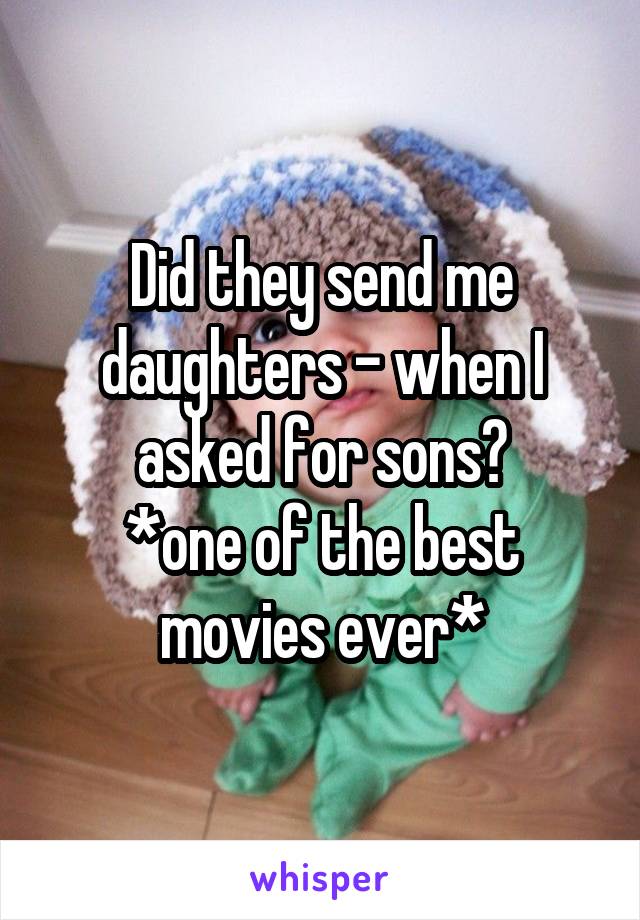 Did they send me daughters - when I asked for sons?
*one of the best movies ever*