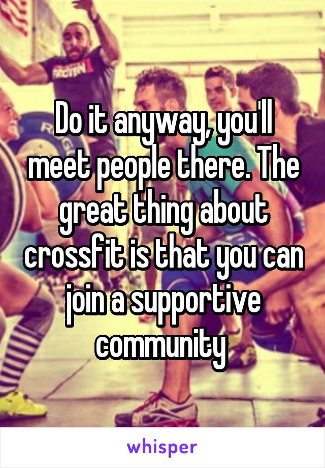 Do it anyway, you'll meet people there. The great thing about crossfit is that you can join a supportive community 