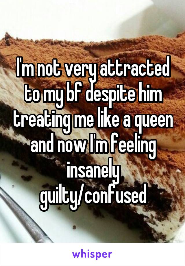 I'm not very attracted to my bf despite him treating me like a queen and now I'm feeling insanely guilty/confused