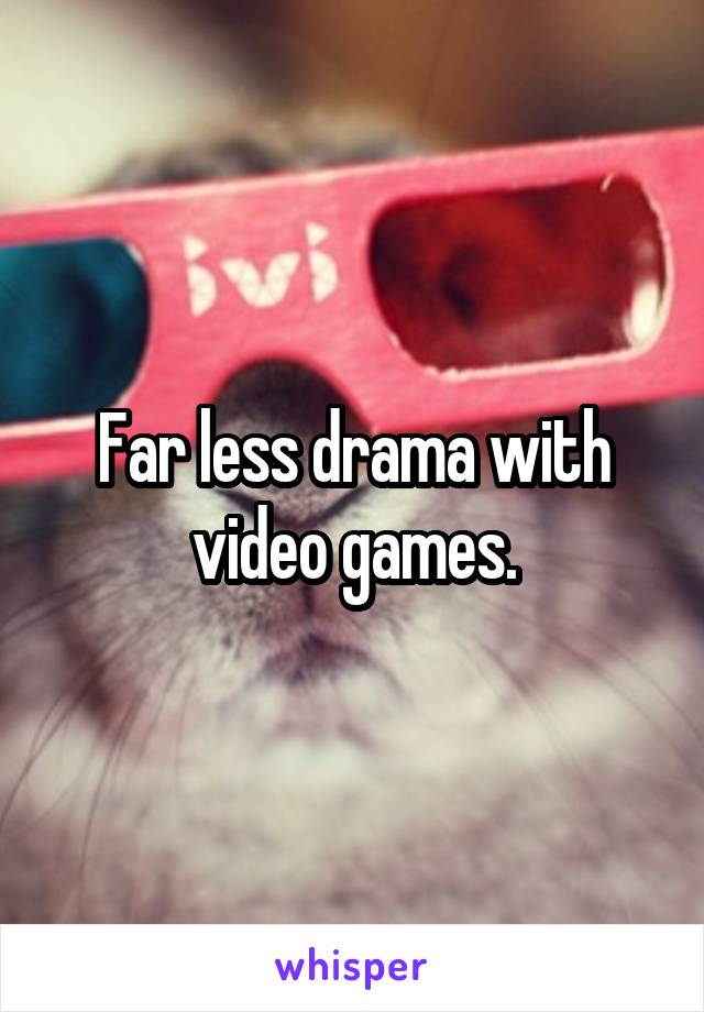 Far less drama with video games.