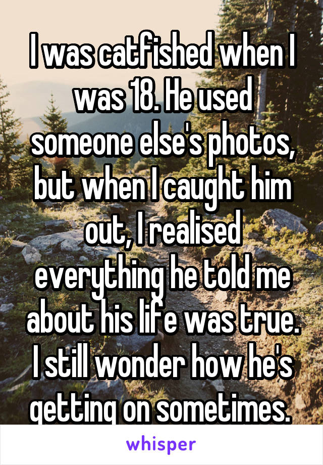 I was catfished when I was 18. He used someone else's photos, but when I caught him out, I realised everything he told me about his life was true. I still wonder how he's getting on sometimes. 