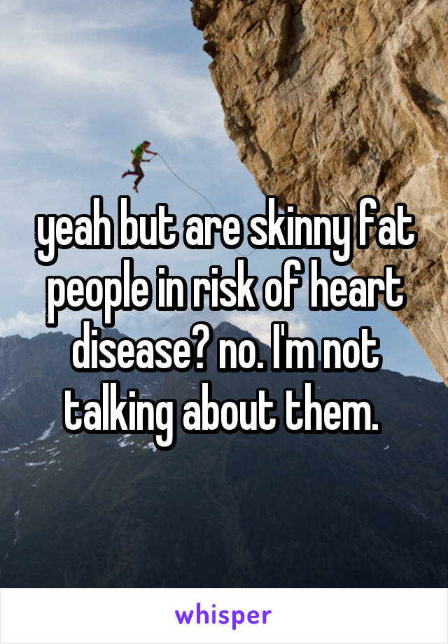 yeah but are skinny fat people in risk of heart disease? no. I'm not talking about them. 
