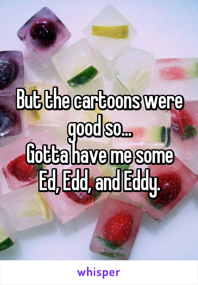 But the cartoons were good so...
Gotta have me some Ed, Edd, and Eddy.
