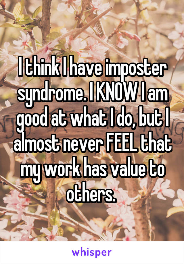 I think I have imposter syndrome. I KNOW I am good at what I do, but I almost never FEEL that my work has value to others. 