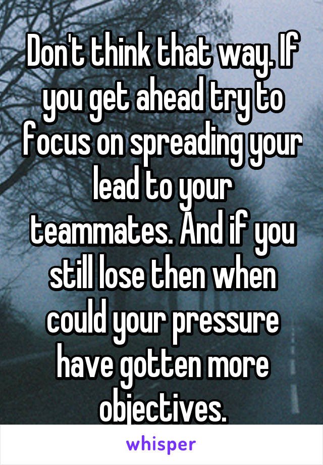 Don't think that way. If you get ahead try to focus on spreading your lead to your teammates. And if you still lose then when could your pressure have gotten more objectives.