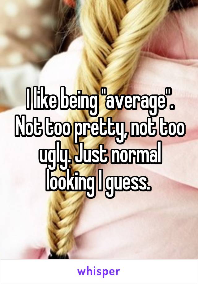 I like being "average". Not too pretty, not too ugly. Just normal looking I guess. 