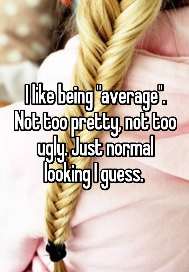 I like being "average". Not too pretty, not too ugly. Just normal looking I guess. 