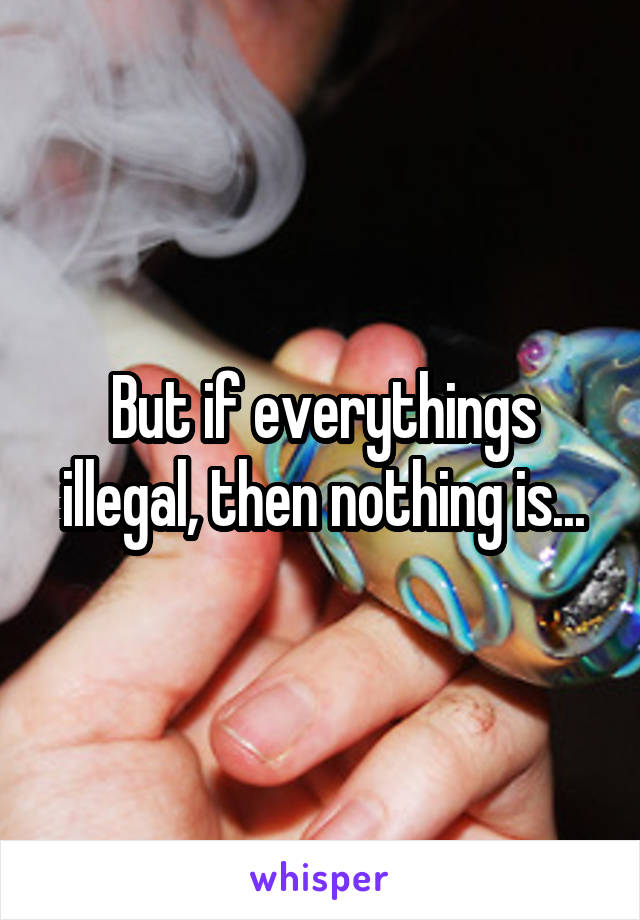 But if everythings illegal, then nothing is...