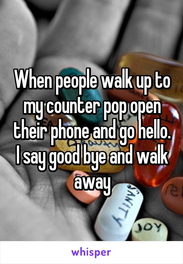 When people walk up to my counter pop open their phone and go hello. I say good bye and walk away