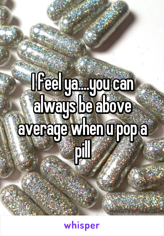 I feel ya....you can always be above average when u pop a pill