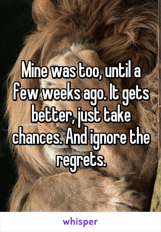 Mine was too, until a few weeks ago. It gets better, just take chances. And ignore the regrets.