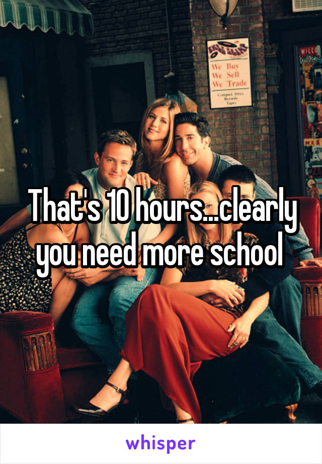 That's 10 hours...clearly you need more school 