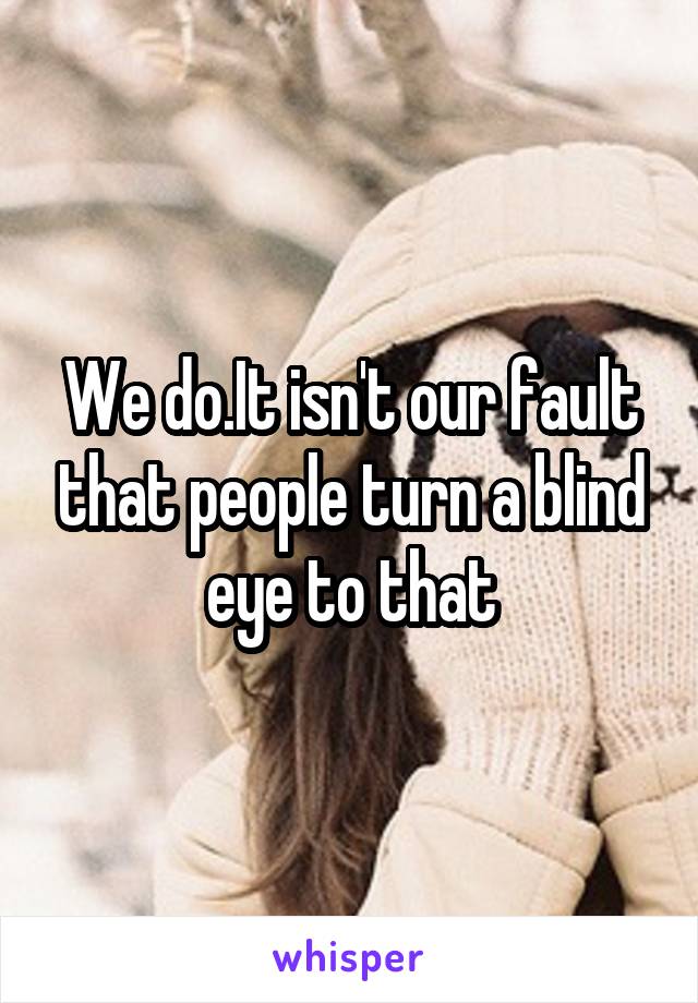 We do.It isn't our fault that people turn a blind eye to that