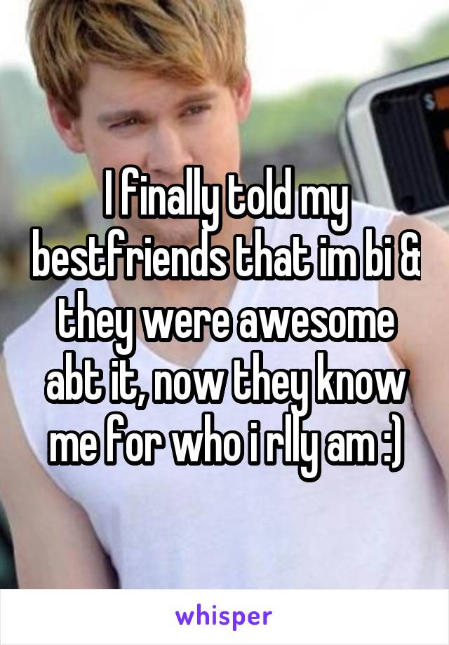 I finally told my bestfriends that im bi & they were awesome abt it, now they know me for who i rlly am :)