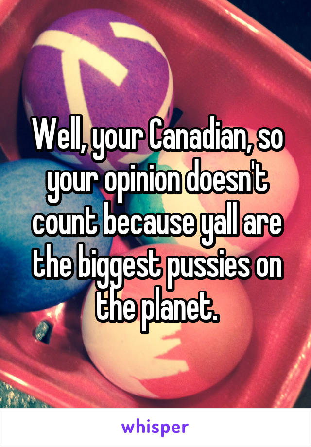 Well, your Canadian, so your opinion doesn't count because yall are the biggest pussies on the planet.