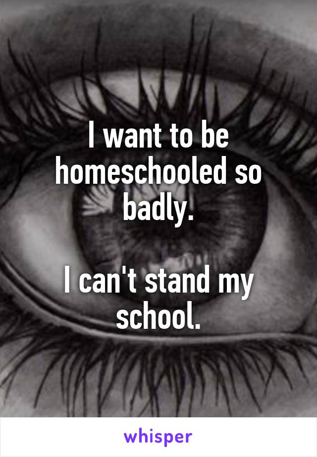 I want to be homeschooled so badly.

I can't stand my school.
