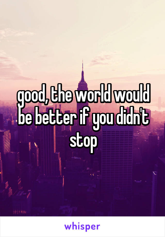 good, the world would be better if you didn't stop