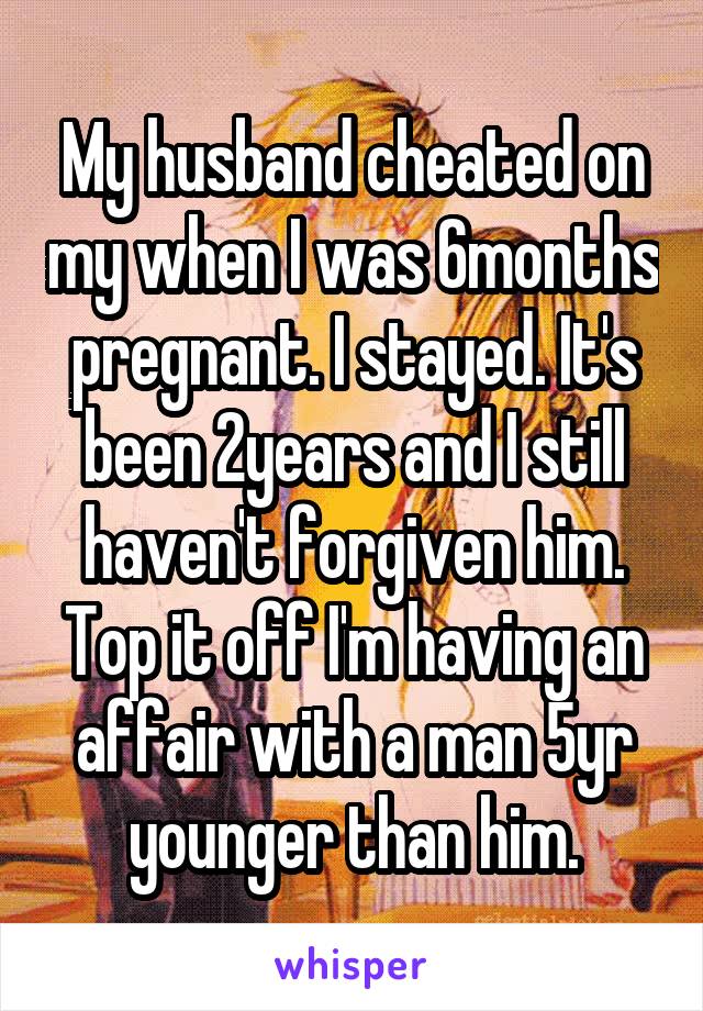 My husband cheated on my when I was 6months pregnant. I stayed. It's been 2years and I still haven't forgiven him. Top it off I'm having an affair with a man 5yr younger than him.