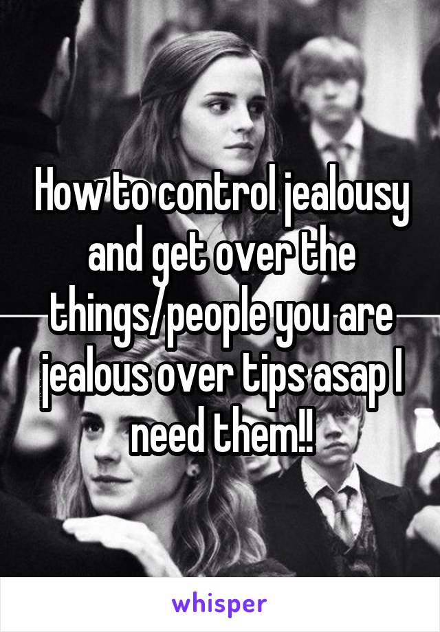 How to control jealousy and get over the things/people you are jealous over tips asap I need them!!
