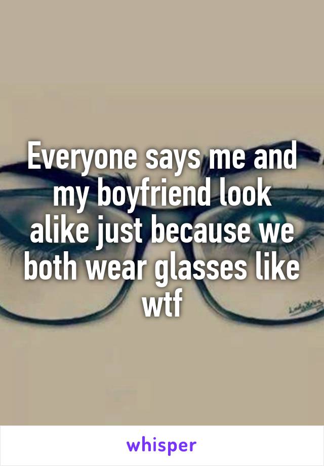 Everyone says me and my boyfriend look alike just because we both wear glasses like wtf