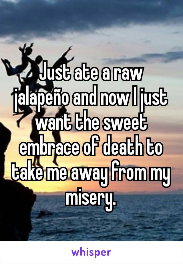 Just ate a raw jalapeño and now I just want the sweet embrace of death to take me away from my misery.