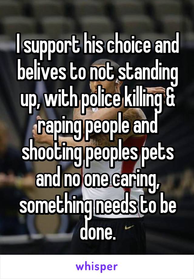 I support his choice and belives to not standing up, with police killing & raping people and shooting peoples pets and no one caring, something needs to be done.