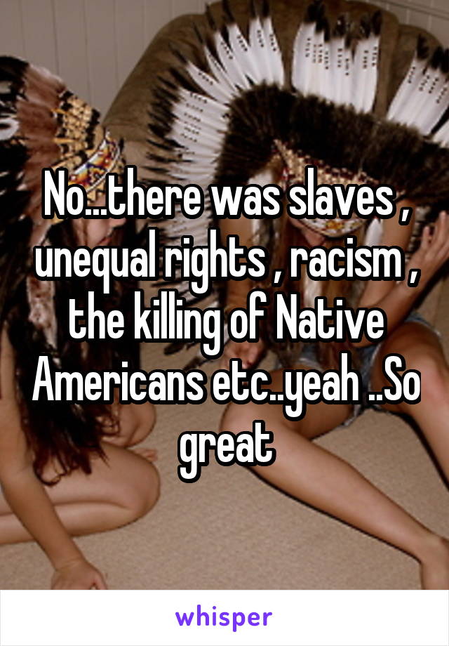 No...there was slaves , unequal rights , racism , the killing of Native Americans etc..yeah ..So great