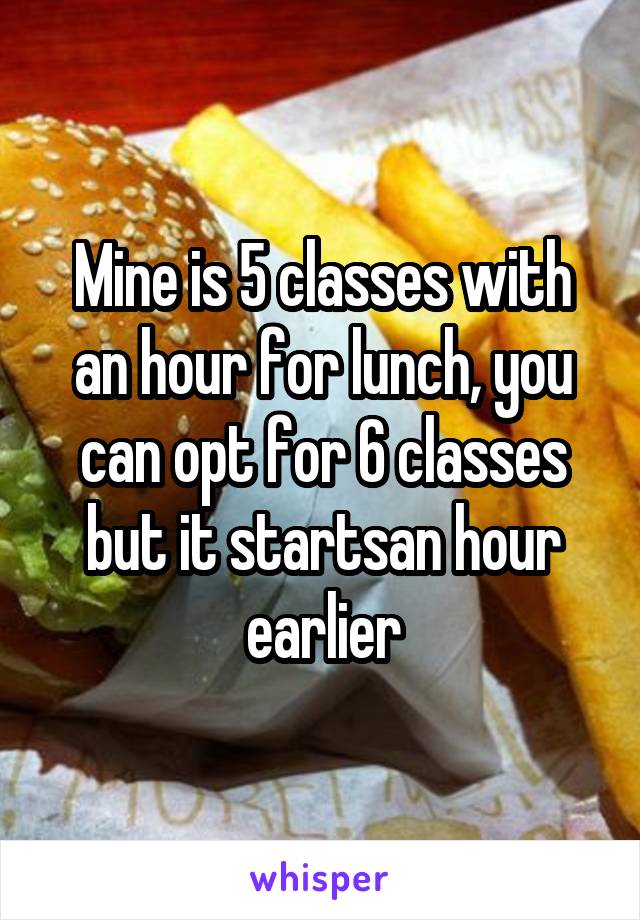Mine is 5 classes with an hour for lunch, you can opt for 6 classes but it startsan hour earlier