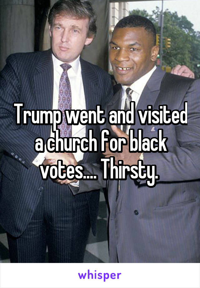Trump went and visited a church for black votes.... Thirsty. 