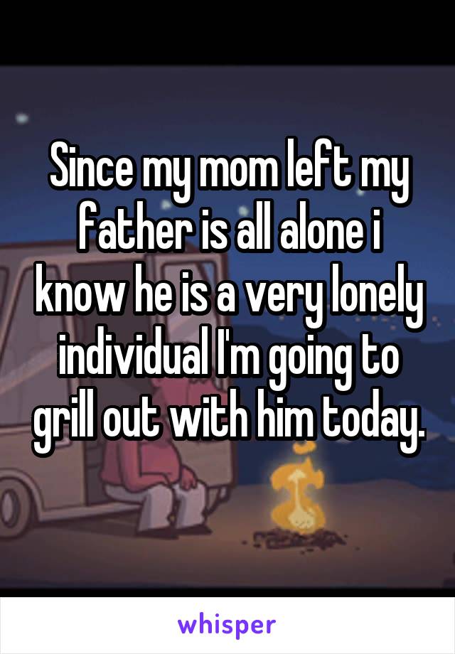 Since my mom left my father is all alone i know he is a very lonely individual I'm going to grill out with him today. 
