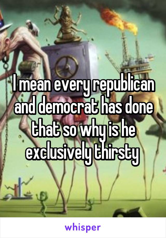 I mean every republican and democrat has done that so why is he exclusively thirsty 
