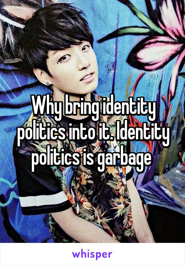 Why bring identity politics into it. Identity politics is garbage 