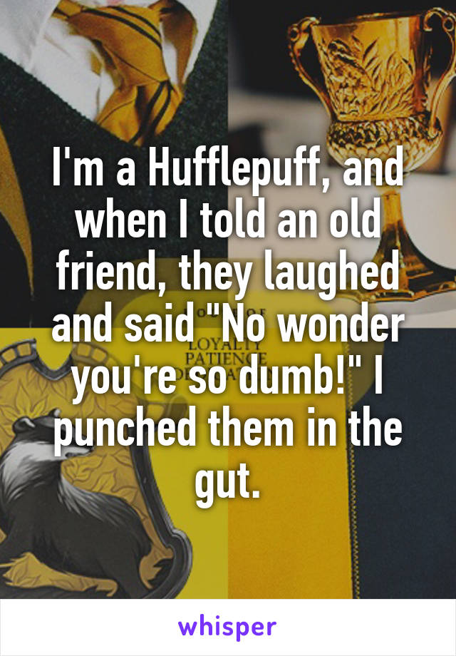 I'm a Hufflepuff, and when I told an old friend, they laughed and said "No wonder you're so dumb!" I punched them in the gut.