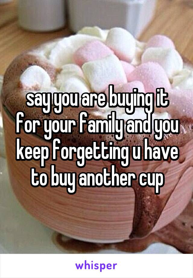 say you are buying it for your family and you keep forgetting u have to buy another cup