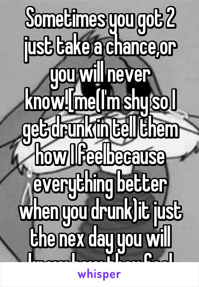 Sometimes you got 2 just take a chance,or you will never know![me(I'm shy so I get drunk in tell them how I feelbecause everything better when you drunk)it just the nex day you will know how they feel