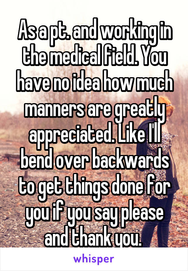 As a pt. and working in the medical field. You have no idea how much manners are greatly appreciated. Like I'll bend over backwards to get things done for you if you say please and thank you. 
