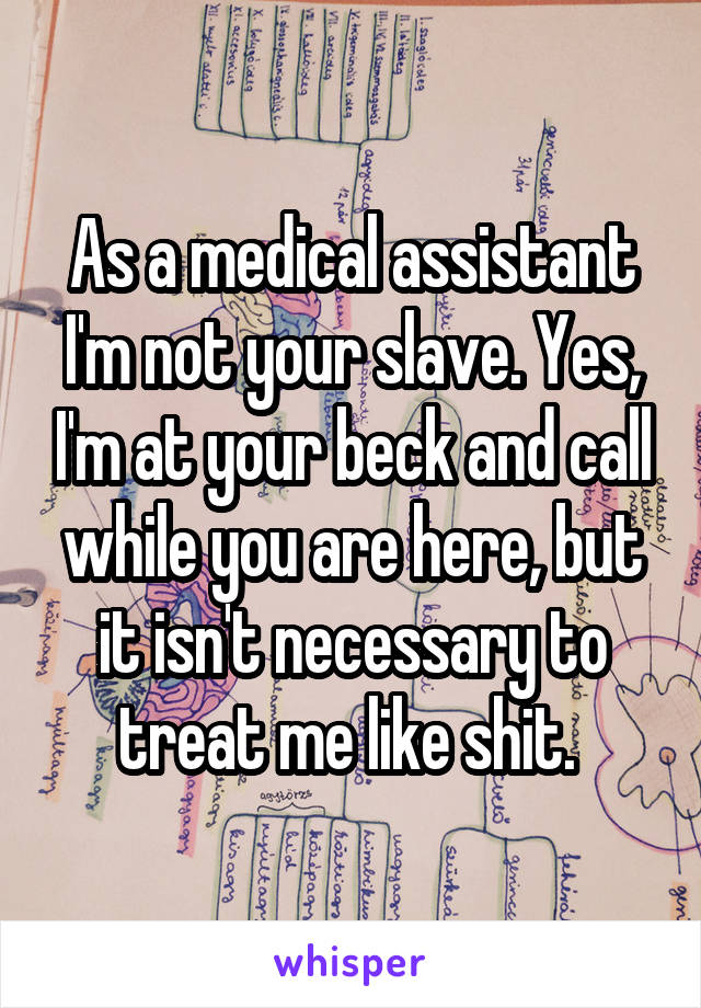 As a medical assistant I'm not your slave. Yes, I'm at your beck and call while you are here, but it isn't necessary to treat me like shit. 