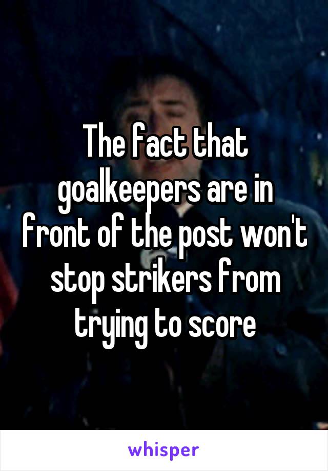 The fact that goalkeepers are in front of the post won't stop strikers from trying to score