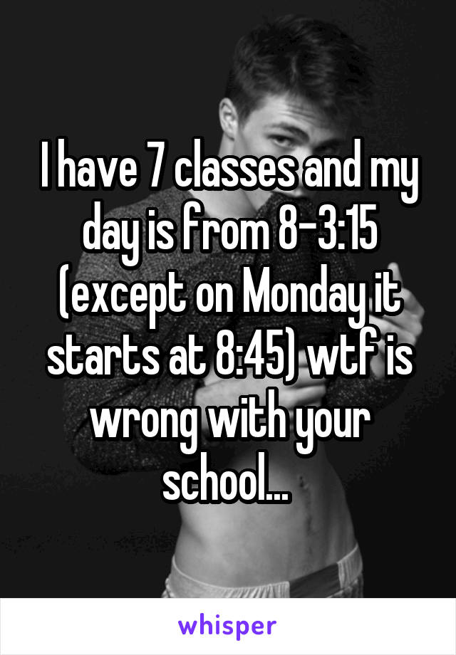 I have 7 classes and my day is from 8-3:15 (except on Monday it starts at 8:45) wtf is wrong with your school... 
